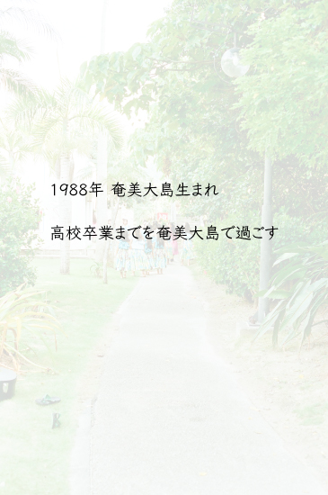 1988年奄美大島生まれ。高校卒業までを奄美大島で過ごす。